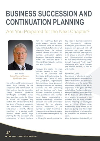 Rick Kollauf
Estate Planning Manager,
BMO Private Bank
In a perfect world, business owners
would begin planning for the
succession and continuation of
their business from the beginning.
Though business succession
forethought inevitably makes
later decisions easier to follow,
in reality, this happens very
seldom. This article examines five
key areas of business succession
and continuation planning to
help ensure a smooth, efficient
transition. In a perfect world,
business owners would begin
planning for the succession and
continuation of their business
from the beginning. Such pre-
launch advance planning would
be beneficial since the decisions
made at the start of a business will
inherently impact the business
owner’s ultimate succession and
business continuation options.
Succession forethought inevitably
makes later decisions easier to
follow and helps focus the business
plan from inception.
However, the reality for most
business owners is that they
tend to be consumed with
developing and implementing the
business plan. Choice of entity
and jurisdiction, organizational
documentation, hiring personnel,
creating distribution and marketing
channels are time consuming
and can dominate one’s focus.
Business succession planning is
rarely given its due until a business
owner begins contemplating a
personal exit strategy. This rushed
approach can cause unnecessary
challenges for an otherwise
smooth continuation of the
business operation, transition to
new ownership, and even the value
of the business in the eyes of any
successor.
In this article, we will examine five
key areas of business succession
and continuation planning:
stakeholder goals, business needs,
strategy, the personal side of
retirement and estate planning,
and plan execution. The objective
is to ensure a smooth, efficient
and value-maximized transition
for all stakeholders in the business
through important “early stage”
discussions with one’s business
and financial advisors, as well as
with family.
Stakeholder Goals
Assessment of a business owner’s
goalstypicallystartswithquestions
of how to maximize the exit value
of the business to the owner. This
assessment should include an in-
depth look at the goals of other
stakeholders. Family members, for
example, may rely on the earnings
of the business either indirectly
or as workers or partners in the
business. Also, for many business
owners, retaining key employees
may be critical. Without these
stakeholders, there would be no
business. During this stakeholder
assessment phase, it is imperative
to determine the business’ core
value.
What do I want my business life to
43
FAMILY OFFICE ELITE MAGAZINE
BUSINESS SUCCESSION AND
CONTINUATION PLANNING
Are You Prepared for the Next Chapter?
 