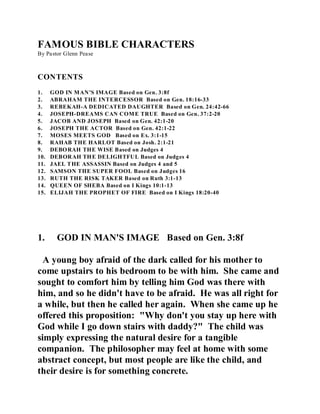 FAMOUS BIBLE CHARACTERS 
By Pastor Glenn Pease 
CONTENTS 
1. GOD IN MAN’S IMAGE Based on Gen. 3:8f 
2. ABRAHAM THE INTERCESSOR Based on Gen. 18:16-33 
3. REBEKAH-A DEDICATED DAUGHTER Based on Gen. 24:42-66 
4. JOSEPH-DREAMS CAN COME TRUE Based on Gen. 37:2-20 
5. JACOB AND JOSEPH Based on Gen. 42:1-20 
6. JOSEPH THE ACTOR Based on Gen. 42:1-22 
7. MOSES MEETS GOD Based on Ex. 3:1-15 
8. RAHAB THE HARLOT Based on Josh. 2:1-21 
9. DEBORAH THE WISE Based on Judges 4 
10. DEBORAH THE DELIGHTFUL Based on Judges 4 
11. JAEL THE ASSASSIN Based on Judges 4 and 5 
12. SAMSON THE SUPER FOOL Based on Judges 16 
13. RUTH THE RISK TAKER Based on Ruth 3:1-13 
14. QUEEN OF SHEBA Based on I Kings 10:1-13 
15. ELIJAH THE PROPHET OF FIRE Based on I Kings 18:20-40 
1. GOD IN MAN'S IMAGE Based on Gen. 3:8f 
A young boy afraid of the dark called for his mother to 
come upstairs to his bedroom to be with him. She came and 
sought to comfort him by telling him God was there with 
him, and so he didn't have to be afraid. He was all right for 
a while, but then he called her again. When she came up he 
offered this proposition: "Why don't you stay up here with 
God while I go down stairs with daddy?" The child was 
simply expressing the natural desire for a tangible 
companion. The philosopher may feel at home with some 
abstract concept, but most people are like the child, and 
their desire is for something concrete. 
 