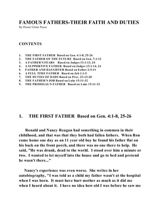 FAMOUS FATHERS-THEIR FAITH AND DUTIES 
By Pastor Glenn Pease 
CONTENTS 
1. THE FIRST FATHER Based on Gen. 4:1-8, 25-26 
2. THE FATHER OF THE FUTURE Based on Gen. 7:1-12 
3. A FATHER'S FEARS Based on Judges 13:1-13, 24 
4. A SUPPORTIVE FATHER Based on Judges 13:1-14, 24 
5. FATHER AND DAUGHTER Based on Esther 2:5-11 
6. A FULL TIME FATHER Based on Job 1:1-5 
7. THE DUTIES OF DADS Based on Prov. 23:13-28 
8. THE FATHER'S JOB Based on Luke 15:11-32 
9. THE PRODIGAL'S FATHER Based on Luke 15:11-32 
1. THE FIRST FATHER Based on Gen. 4:1-8, 25-26 
Ronald and Nancy Reagan had something in common in their 
childhood, and that was that they both had fallen fathers. When Ron 
came home one day as an 11 year old boy he found his father flat on 
his back on the front porch, and there was no one there to help. He 
said, "He was drunk, dead to the world. I stood over him a minute or 
two. I wanted to let myself into the house and go to bed and pretend 
he wasn't there..." 
Nancy's experience was even worse. She writes in her 
autobiography, "I was told as a child my father wasn't at the hospital 
when I was born. It must have hurt mother as much as it did me 
when I heard about it. I have no idea how old I was before he saw me 
 