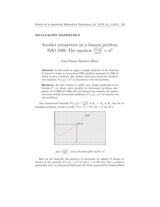 Boletı́n de la Asociación Matemática Venezolana, Vol. XVIII, No. 2 (2011) 143
Another perspective on a famous problem,
IMO 1988: The equation x2+y2
xy+1 = n2
Luis Gómez Sánchez Alfaro
DIVULGACIÓN MATEMÁTICA
Abstract. In this work we apply a simple property of the function
F below to study an interesting IMO problem proposed in 1988 of
which we give a solution. We analyze with some detail the diophan-
tine equation F(x, y) = n2
in connection with this problem.
Resumen. En este trabajo se aplica una simple propiedad de la
función F, ver abajo, para estudiar un interesante problema pro-
puesto en la OMI de 1988, del cual damos una solución. Se analiza
con cierto detalle la ecuación diofántica F(x, y) = n2
en relación con
este problema.
The symmetrical function F(x, y) = x2
+y2
xy+1 of R+ × R+ in R+ has the re-
markable property, trivial to verify: F(x, x3
) = F(x, 0) = x2
for all x.
Here we use basically this property to determine an infinity of integer so-
lutions of the equation F(x, y) = n2
for all n ≥ 2. We give first a solution,
apparently new, to a famous problem [see (9) below] proposed by Stephan Beck,
 