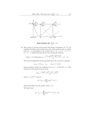 IMO 1988: The equation x2
+y2
xy+1 = n2
. 147
SOLUTIONS OF x2
+y2
xy+1 = n2
10. Thus, given fn and the trivial point with integer coordinates (n3
, n2
), we
consider this point as the intersection of fn with another curve fm whose
index m > n, according to (8), is given by n + m = n3
n2
= n5
, i. e.
m = n5
− n (which also goes for the rest solving the equation
f3
n(m) = n2
which gives m =
n5
+
p
(n10 − 4n6 + 4n2
2
= n5
− n).
The iterated application of the procedure gives the recurrence equation
xk+2 = n2
xk+1 − xk, (x0, x1) = (0, n)
whose solutions satisfy the condition fxk
(xk+1) = n2
for all k ≥ 1. The
solutions of this equation are given by
2k
xk =
n[(n2
+ α)k
− (n2
− α)k
])
α
where α =
√
n4 − 4, this is,
2k−1
xk = n
X
i
(k
i )n2(k−i)
αi−1
where the indexes are the positive odds i ≤ k .
We finally have
2k−1
xk = n
[k1]
X
j=0
(k
i )n2(k−2j−1)
(n4
− 4)j
 