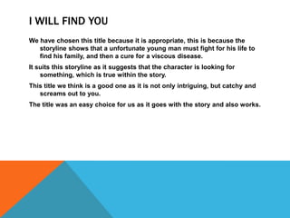 I WILL FIND YOU
We have chosen this title because it is appropriate, this is because the
storyline shows that a unfortunate young man must fight for his life to
find his family, and then a cure for a viscous disease.
It suits this storyline as it suggests that the character is looking for
something, which is true within the story.
This title we think is a good one as it is not only intriguing, but catchy and
screams out to you.
The title was an easy choice for us as it goes with the story and also works.
 