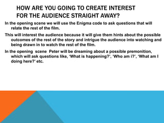 HOW ARE YOU GOING TO CREATE INTEREST
FOR THE AUDIENCE STRAIGHT AWAY?
In the opening scene we will use the Enigma code to ask questions that will
relate the rest of the film.
This will interest the audience because it will give them hints about the possible
outcomes of the rest of the story and intrigue the audience into watching and
being drawn in to watch the rest of the film.
In the opening scene Peter will be dreaming about a possible premonition,
which will ask questions like, ‘What is happening?’, ‘Who am i?’, ‘What am I
doing here?’ etc.
 