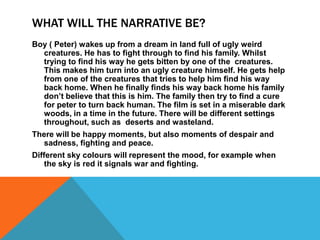 WHAT WILL THE NARRATIVE BE?
Boy ( Peter) wakes up from a dream in land full of ugly weird
creatures. He has to fight through to find his family. Whilst
trying to find his way he gets bitten by one of the creatures.
This makes him turn into an ugly creature himself. He gets help
from one of the creatures that tries to help him find his way
back home. When he finally finds his way back home his family
don’t believe that this is him. The family then try to find a cure
for peter to turn back human. The film is set in a miserable dark
woods, in a time in the future. There will be different settings
throughout, such as deserts and wasteland.
There will be happy moments, but also moments of despair and
sadness, fighting and peace.
Different sky colours will represent the mood, for example when
the sky is red it signals war and fighting.
 