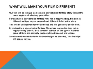 WHAT WILL MAKE YOUR FILM DIFFERENT?
Our film will be unique as it is not a stereotypical fantasy story with all the
usual aspects of a fantasy genre film.
For example a stereotypical fantasy film has a happy ending, but ours is
different as it portrays a unusual and different finish to the story.
This will be unexpected for the audience and will genuinely shock them.
In contrast to a stereotypical fantasy film where more often than not, a
happy ending occurs, it’s a different outlook on the typical way this
genre of films are normally made, making it special and unique.
Also our film will be made on as lower budget as possible, this we hope
will appeal to you.
 