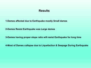 Results
1-Dames affected due to Earthquake mostly Small dames
2-Dames Resist Earthquake was Large dames
3-Dames having proper slope ratio will resist Earthquake for long time
4-Most of Dames collapse due to Liquefaction & Seepage During Earthquake
 