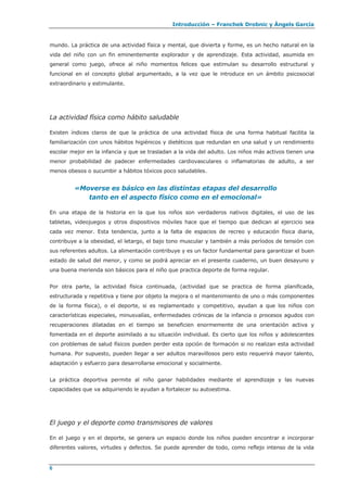 Introducción – Franchek Drobnic y Àngels García
mundo. La práctica de una actividad física y mental, que divierta y forme, es un hecho natural en la
vida del niño con un fin eminentemente explorador y de aprendizaje. Esta actividad, asumida en
general como juego, ofrece al niño momentos felices que estimulan su desarrollo estructural y
funcional en el concepto global argumentado, a la vez que le introduce en un ámbito psicosocial
extraordinario y estimulante.
La actividad física como hábito saludable
Existen índices claros de que la práctica de una actividad física de una forma habitual facilita la
familiarización con unos hábitos higiénicos y dietéticos que redundan en una salud y un rendimiento
escolar mejor en la infancia y que se trasladan a la vida del adulto. Los niños más activos tienen una
menor probabilidad de padecer enfermedades cardiovasculares o inflamatorias de adulto, a ser
menos obesos o sucumbir a hábitos tóxicos poco saludables.
«Moverse es básico en las distintas etapas del desarrollo
tanto en el aspecto físico como en el emocional»
En una etapa de la historia en la que los niños son verdaderos nativos digitales, el uso de las
tabletas, videojuegos y otros dispositivos móviles hace que el tiempo que dedican al ejercicio sea
cada vez menor. Esta tendencia, junto a la falta de espacios de recreo y educación física diaria,
contribuye a la obesidad, el letargo, el bajo tono muscular y también a más períodos de tensión con
sus referentes adultos. La alimentación contribuye y es un factor fundamental para garantizar el buen
estado de salud del menor, y como se podrá apreciar en el presente cuaderno, un buen desayuno y
una buena merienda son básicos para el niño que practica deporte de forma regular.
Por otra parte, la actividad física continuada, (actividad que se practica de forma planificada,
estructurada y repetitiva y tiene por objeto la mejora o el mantenimiento de uno o más componentes
de la forma física), o el deporte, si es reglamentado y competitivo, ayudan a que los niños con
características especiales, minusvalías, enfermedades crónicas de la infancia o procesos agudos con
recuperaciones dilatadas en el tiempo se beneficien enormemente de una orientación activa y
fomentada en el deporte asimilado a su situación individual. Es cierto que los niños y adolescentes
con problemas de salud físicos pueden perder esta opción de formación si no realizan esta actividad
humana. Por supuesto, pueden llegar a ser adultos maravillosos pero esto requerirá mayor talento,
adaptación y esfuerzo para desarrollarse emocional y socialmente.
La práctica deportiva permite al niño ganar habilidades mediante el aprendizaje y las nuevas
capacidades que va adquiriendo le ayudan a fortalecer su autoestima.
El juego y el deporte como transmisores de valores
En el juego y en el deporte, se genera un espacio donde los niños pueden encontrar e incorporar
diferentes valores, virtudes y defectos. Se puede aprender de todo, como reflejo intenso de la vida
6
 