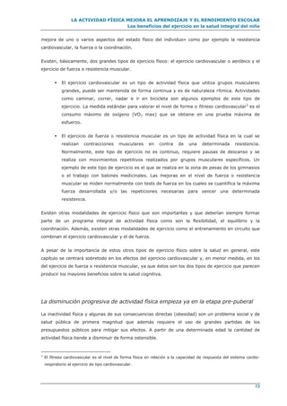 LA ACTIVIDAD FÍSICA MEJORA EL APRENDIZAJE Y EL RENDIMIENTO ESCOLAR
Los beneficios del ejercicio en la salud integral del niño
13
mejora de uno o varios aspectos del estado físico del individuo» como por ejemplo la resistencia
cardiovascular, la fuerza o la coordinación.
Existen, básicamente, dos grandes tipos de ejercicio físico: el ejercicio cardiovascular o aeróbico y el
ejercicio de fuerza o resistencia muscular.
 El ejercicio cardiovascular es un tipo de actividad física que utiliza grupos musculares
grandes, puede ser mantenida de forma continua y es de naturaleza rítmica. Actividades
como caminar, correr, nadar e ir en bicicleta son algunos ejemplos de este tipo de
ejercicio. La medida estándar para valorar el nivel de forma o fitness cardiovascular3
es el
consumo máximo de oxígeno (VO2 max) que se obtiene en una prueba máxima de
esfuerzo.
 El ejercicio de fuerza o resistencia muscular es un tipo de actividad física en la cual se
realizan contracciones musculares en contra de una determinada resistencia.
Normalmente, este tipo de ejercicio no es continuo, requiere pausas de descanso y se
realiza con movimientos repetitivos realizados por grupos musculares específicos. Un
ejemplo de este tipo de ejercicio es el que se realiza en la zona de pesas de los gimnasios
o el trabajo con balones medicinales. Las mejoras en el nivel de fuerza o resistencia
muscular se miden normalmente con tests de fuerza en los cuales se cuantifica la máxima
fuerza desarrollada y/o las repeticiones necesarias para vencer una determinada
resistencia.
Existen otras modalidades de ejercicio físico que son importantes y que deberían siempre formar
parte de un programa integral de actividad física como son la flexibilidad, el equilibrio y la
coordinación. Además, existen otras modalidades de ejercicio como el entrenamiento en circuito que
combinan el ejercicio cardiovascular y el de fuerza.
A pesar de la importancia de estos otros tipos de ejercicio físico sobre la salud en general, este
capítulo se centrará sobretodo en los efectos del ejercicio cardiovascular y, en menor medida, en los
del ejercicio de fuerza o resistencia muscular, ya que éstos son los dos tipos de ejercicio que parecen
producir los mayores beneficios sobre la salud cognitiva.
La disminución progresiva de actividad física empieza ya en la etapa pre-puberal
La inactividad física y algunas de sus consecuencias directas (obesidad) son un problema social y de
salud pública de primera magnitud que además requiere el uso de grandes partidas de los
presupuestos públicos para mitigar sus efectos. A partir de una determinada edad la cantidad de
actividad física tiende a disminuir de forma ostensible.
3
El fitness cardiovascular es el nivel de forma física en relación a la capacidad de respuesta del sistema cardio-
respiratorio al ejercicio de tipo cardiovascular.
 