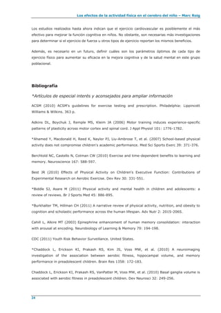 Los efectos de la actividad física en el cerebro del niño – Marc Roig
24
Los estudios realizados hasta ahora indican que el ejercicio cardiovascular es posiblemente el más
efectivo para mejorar la función cognitiva en niños. No obstante, son necesarias más investigaciones
para determinar si el ejercicio de fuerza u otros tipos de ejercicio reportan los mismos beneficios.
Además, es necesario en un futuro, definir cuáles son los parámetros óptimos de cada tipo de
ejercicio físico para aumentar su eficacia en la mejora cognitiva y de la salud mental en este grupo
poblacional.
Bibliografía
*Artículos de especial interés y aconsejados para ampliar información
ACSM (2010) ACSM's guidelines for exercise testing and prescription. Philadelphia: Lippincott
Williams & Wilkins. 363 p.
Adkins DL, Boychuk J, Remple MS, Kleim JA (2006) Motor training induces experience-specific
patterns of plasticity across motor cortex and spinal cord. J Appl Physiol 101: 1776-1782.
*Ahamed Y, Macdonald H, Reed K, Naylor PJ, Liu-Ambrose T, et al. (2007) School-based physical
activity does not compromise children's academic performance. Med Sci Sports Exerc 39: 371-376.
Berchtold NC, Castello N, Cotman CW (2010) Exercise and time-dependent benefits to learning and
memory. Neuroscience 167: 588-597.
Best JR (2010) Effects of Physical Activity on Children's Executive Function: Contributions of
Experimental Research on Aerobic Exercise. Dev Rev 30: 331-551.
*Biddle SJ, Asare M (2011) Physical activity and mental health in children and adolescents: a
review of reviews. Br J Sports Med 45: 886-895.
*Burkhalter TM, Hillman CH (2011) A narrative review of physical activity, nutrition, and obesity to
cognition and scholastic performance across the human lifespan. Adv Nutr 2: 201S-206S.
Cahill L, Alkire MT (2003) Epinephrine enhancement of human memory consolidation: interaction
with arousal at encoding. Neurobiology of Learning & Memory 79: 194-198.
CDC (2011) Youth Risk Behavior Surveillance. United States.
*Chaddock L, Erickson KI, Prakash RS, Kim JS, Voss MW, et al. (2010) A neuroimaging
investigation of the association between aerobic fitness, hippocampal volume, and memory
performance in preadolescent children. Brain Res 1358: 172-183.
Chaddock L, Erickson KI, Prakash RS, VanPatter M, Voss MW, et al. (2010) Basal ganglia volume is
associated with aerobic fitness in preadolescent children. Dev Neurosci 32: 249-256.
 