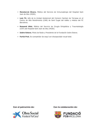  Monsterrat Álvaro. Médico del Servicio de Inmunoalergia del Hospital Sant
Joan de Déu (HSJD).
 Luis Til. Jefe de la Unidad Asistencial del Consorci Sanitari de Terrassa en el
Centro de Alto Rendimiento (CAR) de Sant Cugat del Vallès y médico del FC
Barcelona.
 Rossend Ullot. Médico del Servicio de Cirugía Ortopédica y Traumatología
(COT) del Hospital Sant Joan de Déu (HSJD).
 Isidre Esteve. Piloto de Raids y Presidente de la Fundación Isidre Esteve.
 Fortià Prat. Ex-competidor de esquí con discapacidad visual total.
Con el patrocinio de: Con la colaboración de:
 