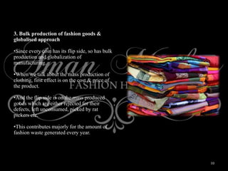 10
3. Bulk production of fashion goods &
globalised approach
•Since every coin has its flip side, so has bulk
production and globalization of
manufacturing.
•When we talk about the mass production of
clothing, first effect is on the cost & price of
the product.
•And the flip side is on the mass produced
goods which are either rejected for their
defects, left unconsumed, picked by rat
pickers etc.
•This contributes majorly for the amount of
fashion waste generated every year.
 