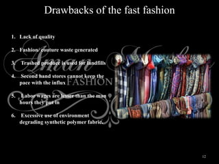 12
Drawbacks of the fast fashion
1. Lack of quality
2. Fashion/ couture waste generated
3. Trashed produce is used for landfills
4. Second hand stores cannot keep the
pace with the influx
5. Labor wages are lesser than the man
hours they put in
6. Excessive use of environment
degrading synthetic polymer fabric.
 