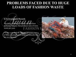 13
PROBLEMS FACED DUE TO HUGE
LOADS OF FASHION WASTE
I) Environmental Hazards
• Fashion industry is world’s second most
polluting industry that produces tons of toxic
waste per year.
• Every year fashion industry generates tons
of toxic waste which is disposed directly into
the environment.
 