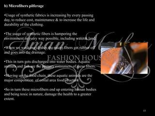 15
b) Microfibers pilferage
•Usage of synthetic fabrics is increasing by every passing
day, to reduce cost, maintenance & to increase the life and
durability of the clothing.
•The usage of synthetic fibers is hampering the
environment in every way possible, including water& land.
•When we wash our clothes the micro fibers get rubber off
and goes into the drainage.
•This in turn gets discharged into water bodies. Aquatic
animals and fish are the primary consumers of these fibers.
•Moving up the food chain, these aquatic animals are the
major composition of costal area food structure.
•So in turn these microfibers end up entering human bodies
and being toxic in nature, damage the health to a greater
extent.
 