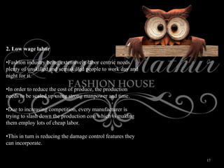 17
2. Low wage labor
•Fashion industry being extensively labor centric needs
plenty of unskilled and semiskilled people to work day and
night for it.
•In order to reduce the cost of produce, the production
needs to be scaled up using strong manpower and time.
•Due to increasing competition, every manufacturer is
trying to slash down the production cost which is making
them employ lots of cheap labor.
•This in turn is reducing the damage control features they
can incorporate.
 