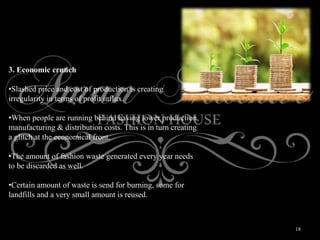 18
3. Economic crunch
•Slashed price and cost of production is creating
irregularity in terms of profit influx.
•When people are running behind having lower production,
manufacturing & distribution costs. This is in turn creating
a glitch at the economical front.
•The amount of fashion waste generated every year needs
to be discarded as well.
•Certain amount of waste is send for burning, some for
landfills and a very small amount is reused.
 
