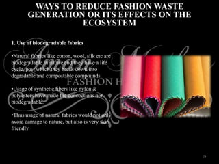 19
WAYS TO REDUCE FASHION WASTE
GENERATION OR ITS EFFECTS ON THE
ECOSYSTEM
1. Use of biodegradable fabrics
•Natural fabrics like cotton, wool, silk etc are
biodegradable in nature and they have a life
cycle, post which they break down into
degradable and compostable compounds.
•Usage of synthetic fibers like nylon &
polyesters have made the concoctions non-
biodegradable.
•Thus usage of natural fabrics would not only
avoid damage to nature, but also is very skin
friendly.
 