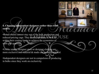 22
4. Choosing independent designers rather than retail
outlets.
•Retail chains cannot stay out of the bulk production and
reduced pricing cage. They need to produce in bulk &
within their costing limits to achieve the economies of
scale and quantity.
•Unlike retails, designer store or designer clothing are
more exclusive and material & made can be easily tracked.
•Independent designers are not in compulsion of producing
in bulks since they work on exclusivity.
 