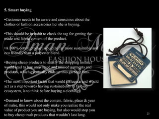 23
5. Smart buying
•Customer needs to be aware and conscious about the
clothes or fashion accessories he/ she is buying.
•This should be in habit to check the tag for getting the
made and fabric content of the product.
•A 100% cotton product would be far more sustainable and
eco friendly than a polyester blend.
•Buying cheap products to satisfy the shopping instinct
would lead to buy un wanted and unused garments and
products, which eventually ends up into garbage bins.
•The most important factor that would influence and would
act as a step towards having sustainability in fashion
ecosystem, is to think before buying a clothing.
•Demand to know about the content, fabric, place & year
of make, this would not only make you realize the real
value of product you are buying, but also would stop you
to buy cheap trash products that wouldn’t last long.
 