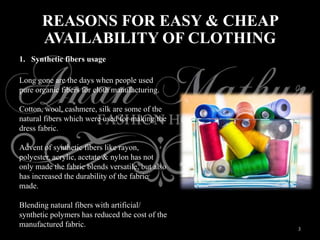 3
REASONS FOR EASY & CHEAP
AVAILABILITY OF CLOTHING
1. Synthetic fibers usage
Long gone are the days when people used
pure organic fibers for cloth manufacturing.
Cotton, wool, cashmere, silk are some of the
natural fibers which were used for making the
dress fabric.
Advent of synthetic fibers like rayon,
polyester, acrylic, acetate & nylon has not
only made the fabric blends versatile, but also
has increased the durability of the fabric
made.
Blending natural fibers with artificial/
synthetic polymers has reduced the cost of the
manufactured fabric.
 