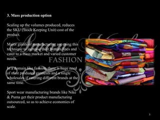 5
3. Mass production option
Scaling up the volumes produced, reduces
the SKU (Stock Keeping Unit) cost of the
product.
Major giants of manufacturing are using this
technique to increase their bottom lines and
cater to a mass market and varied customer
needs.
In a domain like fashion, there is huge need
of mast produced garments and a single
wholesales if catering different brands at the
same time.
Sport wear manufacturing brands like Nike
& Puma get their product manufacturing
outsourced, so as to achieve economies of
scale.
 