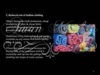 9
2. Reduced cost of fashion clothing
•Major factors like bulk production, cheap
availability of labor & cheap fabric
availability has reduced the cost of
manufacturing of clothing.
•Imitations of big fashion brands are easily
available on city streets with lower quality
fabric & prints.
•These low priced products increase the
buying bulk of the customers which
eventually ends up into the garbage bin,
resulting into heaps of waste couture.
 