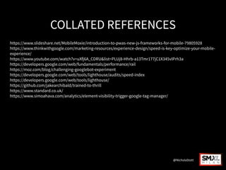 COLLATED REFERENCES
https://www.slideshare.net/MobileMoxie/introduction-to-pwas-new-js-frameworks-for-mobile-79805928
https://www.thinkwithgoogle.com/marketing-resources/experience-design/speed-is-key-optimize-your-mobile-
experience/
https://www.youtube.com/watch?v=uXfj6A_CDRU&list=PLUj8-Hhrb-a13Tmr177jC1X345vIPrh3a
https://developers.google.com/web/fundamentals/performance/rail
https://moz.com/blog/challenging-googlebot-experiment
https://developers.google.com/web/tools/lighthouse/audits/speed-index
https://developers.google.com/web/tools/lighthouse/
https://github.com/jakearchibald/trained-to-thrill
https://www.standard.co.uk/
https://www.simoahava.com/analytics/element-visibility-trigger-google-tag-manager/
@NicholaStott
 