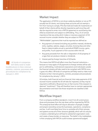 4 REGULATORY UPDATE
Market Impact
The application of FATCA is not driven solely by whether or not an FFI
actually has US clients, and closing these accounts will not exempt a
firm from having to comply. FFIs that hold and trade US investments on
behalf of their clients will be directly impacted as well since they will
also be required to enter into a FATCA agreement to avoid being clas-
sified as recalcitrant and subject to withholding. Thus, it’s of utmost
importance that any entity which makes or receives a payment of US
sourced income consider whether they are subject to FATCA.
“Withholdable” payments that must be reported are defined as:
៑ Any payment of interest (including any portfolio interest), dividends,
rents, royalties, salaries, wages, annuities, licensing fees and other
fixed or determinable annual or periodical (FDAP) income, gains,
and profits, if such payment is from sources within the US.
៑ Any gross proceeds from the sale or disposition of US property of
a type that can produce interest or dividends.
៑ Interest paid by foreign branches of US banks.
This means that FATCA will affect more than financial institutions—
because so many types of US payments to foreign entities will be sub-
ject to withholding, multinational corporations and individuals outside
the financial industry will also need to be compliant with FATCA once
it goes into effect. All kinds of companies will likely need to make mod-
ifications to their internal systems, controls, processes and procedures
for compliance by January 1, 2013.
US entities, both financial and non-financial, that make payments of US
sourced income outside the US will also be impacted, as they may be
required to withhold a 30 percent tax on that income if the recipient is
deemed “recalcitrant.” They will therefore have to maintain appropriate
documentation and track how those recipients are classified under
FATCA.
Workflow Impact
From a company workflow standpoint, most if not all current proce-
dures and processes from the top down will be impacted by FATCA.
This enterprise-level effort will require allocation of people, budget
and project ownership across the businesses, operations, compliance
and tax. It will most likely force firms to centralize all of their process
and systems across all of their divisions globally, which will not only be
a massive undertaking but will lead to substantial organization costs
and create a heavy burden on resources. The belief in the marketplace
is that complying with FATCA could increase operational budgets
All kinds of companies
will likely need to make
modifications to their internal
systems, controls, processes and
procedures for compliance by
January 1, 2013.
 