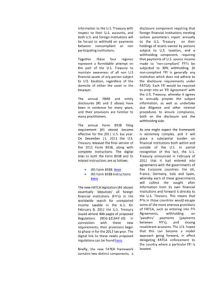 information to the U.S. Treasury with
respect to their U.S. accounts, and
both U.S. and foreign institutions will
be forced to withhold on payments
between noncompliant or non
participating institutions.
Together these four regimes
represent a formidable attempt on
the part of the U.S. Treasury to
maintain awareness of all non U.S
financial assets of any person subject
to U.S. taxation, regardless of the
domicile of either the asset or the
taxpayer.
The annual FBAR and entity
disclosures (#1 and 2 above) have
been in existence for many years,
and their provisions are familiar to
many practitioners.
The annual Form 8938 filing
requirement (#3 above) became
effective for the 2011 U.S. tax year.
On December 21, 2011 the U.S.
Treasury released the final version of
the 2011 Form 8938, along with
complete instructions. The digital
links to both the Form 8938 and its
related instructions are as follows:
• IRS Form 8938: Here
• IRS Form 8938 Instructions:
Here
The new FATCA legislation (#4 above)
essentially ‘deputizes’ all foreign
financial institutions (FFI’s) in the
worldwide search for unreported
income taxable in the U.S. On
February 8, 2012 the U.S. Treasury
issued almost 400 pages of proposed
Regulations (REG-121647-10) in
connection with these new
requirements; their provisions begin
to phase in for the 2013 tax year. The
digital link to these newly proposed
regulations can be found here.
Briefly, the new FATCA framework
contains two distinct components; a
disclosure component requiring that
foreign financial institutions meeting
certain parameters report annually
to the U.S. Treasury on their
holdings of assets owned by persons
subject to U.S. taxation, and a
withholding component, requiring
that payments of U.S. source income
made to ‘non-compliant’ FFI’s be
subjected to 30% withholding. (A
non-compliant FFI is generally any
institution which does not adhere to
the disclosure requirements under
FATCA). Each FFI would be required
to enter into an ‘FFI Agreement’ with
the U.S. Treasury, whereby it agrees
to annually provide the subject
information, as well as undertake
due diligence and other internal
procedures to ensure compliance,
both on the disclosure and the
withholding side.
As one might expect the framework
is extremely complex, and it will
place a substantial burden on
financial institutions both within and
outside of the U.S. In partial
recognition of this fact, the U.S.
Treasury announced in February of
2012 that it had entered into
agreements with the governments of
five Eurozone countries: the UK,
France, Germany, Italy and Spain,
whereby each of these governments
will collect the sought after
information from its own financial
institutions and forward it directly to
the U.S. Treasury. This means that
FFIs in those countries would escape
some of the more onerous provisions
of FATCA, such as entering into FFI
Agreements, withholding on
‘passthru’ payments (payments
between FFI’s), and closing
recalcitrant accounts. The U.S. hopes
that this can become a model
approach going forward, in effect
delegating FATCA enforcement to
the country where a particular FFI is
located.
 