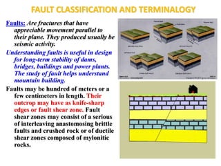 FAULT CLASSIFICATION AND TERMINALOGY
Faults: Are fractures that have
appreciable movement parallel to
their plane. They produced usually be
seismic activity.
Understanding faults is useful in design
for long-term stability of dams,
bridges, buildings and power plants.
The study of fault helps understand
mountain building.
Faults may be hundred of meters or a
few centimeters in length. Their
outcrop may have as knife-sharp
edges or fault shear zone. Fault
shear zones may consist of a serious
of interleaving anastomosing brittle
faults and crushed rock or of ductile
shear zones composed of mylonitic
rocks.
 