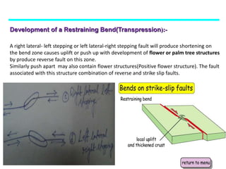 Development of a Restraining Bend(Transpression):-
A right lateral- left stepping or left lateral-right stepping fault will produce shortening on
the bend zone causes uplift or push up with development of flower or palm tree structures
by produce reverse fault on this zone.
Similarly push apart may also contain flower structures(Positive flower structure). The fault
associated with this structure combination of reverse and strike slip faults.
 