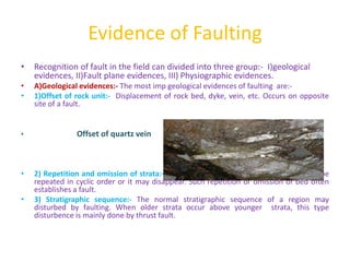 Evidence of Faulting
• Recognition of fault in the field can divided into three group:- I)geological
evidences, II)Fault plane evidences, III) Physiographic evidences.
• A)Geological evidences:- The most imp geological evidences of faulting are:-
• 1)Offset of rock unit:- Displacement of rock bed, dyke, vein, etc. Occurs on opposite
site of a fault.
• Offset of quartz vein
• 2) Repetition and omission of strata:- In a traverse line, the outcrop of a bed may be
repeated in cyclic order or it may disappear. Such repetition or omission of bed often
establishes a fault.
• 3) Stratigraphic sequence:- The normal stratigraphic sequence of a region may
disturbed by faulting. When older strata occur above younger strata, this type
disturbence is mainly done by thrust fault.
 