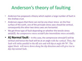 Anderson’s theory of faulting
• Anderson has proposed a theory which explain a large number of fault in
the shallow crust.
• Anderson argues that there can not be any shear stress on the free
surface of the earth, one of the principle stress axes should be vertical,
consequently the other two stress axes are horizontal.
• We get three type of fault depending on whether the tensile stress
axis(o3), the compressive stress axis(o1),the intermidiate stress axis(o2).
• A) Normal fault:- In this case, the compressive stress(o1) will be
vertical and hence the fault will be at an angle with the vertical. Thus, the
fault will strike parallel to the o2 axis and will dip at angle 60-70°. The
upper block will move down along the dip direction and will give rise to
dip slip normal fault.
 