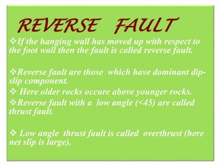 REVERSE FAULTREVERSE FAULT
If the hanging wall has moved up with respect to
the foot wall then the fault is called reverse fault.
Reverse fault are those which have dominant dip-
slip component.
 Here older rocks occure above younger rocks.
Reverse fault with a low angle (<45) are called
thrust fault.
 Low angle thrust fault is called overthrust (here
net slip is large).
 