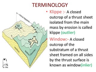 TERMINOLOGY
• Klippe :- A closed
outcrop of a thrust sheet
isolated from the main
mass by erosion is called
klippe (outlier)
• Window:- A closed
outcrop of the
substratum of a thrust
sheet framed on all sides
by the thrust surface is
known as window(inlier)
 