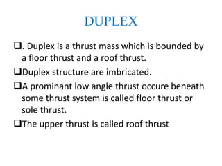 DUPLEX
. Duplex is a thrust mass which is bounded by
a floor thrust and a roof thrust.
Duplex structure are imbricated.
A prominant low angle thrust occure beneath
some thrust system is called floor thrust or
sole thrust.
The upper thrust is called roof thrust
 