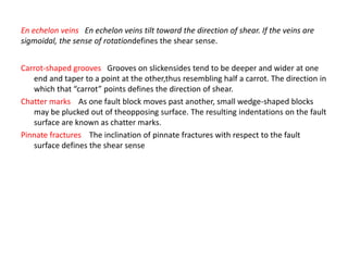 Carrot-shaped grooves Grooves on slickensides tend to be deeper and wider at one
end and taper to a point at the other,thus resembling half a carrot. The direction in
which that “carrot” points defines the direction of shear.
Chatter marks As one fault block moves past another, small wedge-shaped blocks
may be plucked out of theopposing surface. The resulting indentations on the fault
surface are known as chatter marks.
Pinnate fractures The inclination of pinnate fractures with respect to the fault
surface defines the shear sense
En echelon veins En echelon veins tilt toward the direction of shear. If the veins are
sigmoidal, the sense of rotationdefines the shear sense.
 