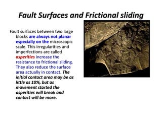 Fault Surfaces and Frictional sliding
Fault surfaces between two large
blocks are always not planar
especially on the microscopic
scale. This irregularities and
imperfections are called
asperities increase the
resistance to frictional sliding.
They also reduce the surface
area actually in contact. The
initial contact area may be as
little as 10%, but as
movement started the
asperities will break and
contact will be more.
 