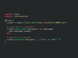 require 'faye'
require 'eventmachine'

EM.run {
  client = Faye::Client.new('http://localhost:8000/faye')

    # subscribe to a channel
    client.subscribe('/messages') do |message|
      puts message.inspect
    end

    # publish to a channel
    client.publish('/messages', { 'text' => 'HAI!' })
}
 