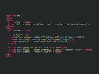 <!DOCTYPE html>
<html>
<head>
  <title>Chattr</title>
  <link rel="stylesheet" href="chattr.css" type="text/css" media="screen" />
</head>
<body>
  <h1>Lets Chat...</h1>

  <ul id="chat"></ul>
  <form id="new_message" action="#" method="get" accept-charset="utf-8">
    <input type="text" name="message" id="message" value="" />
    <input type="submit" name="send" id="send" value="Send" />
  </form>

  <script src="jquery.min.js" charset="utf-8"></script>
  <script src="http://localhost:8000/faye/client.js" charset="utf-8"></script>
  <script src="chattr.js" charset="utf-8"></script>
</body>
</html>
 