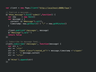 var client = new Faye.Client('http://localhost:8000/faye')

// Publish a message...
$('#new_message').bind('submit',function() {
  var now     = new Date()
  var message = {
    content: $('#message').val(),
    timestamp: now.getHours() + ":" + now.getMinutes()
  }

     client.publish('/messages', message)
     $('#message').val('')
     return false
})

// Subscribe to message feed...
client.subscribe('/messages', function(message) {
  var str = ''
  str += '<li>'
  str += ' <span class="created_at">'+ message.timestamp +'</span>'
  str += ' '+ message.content
  str += '</li>'

     $('#chat').append(str)
})
 