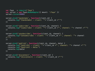 var Faye   = require('faye')
var server = new Faye.NodeAdapter({ mount: '/faye' })
server.listen(8000)

server.bind('handshake', function(client_id) {
   console.log("[handshake] - client: '"+ client_id +"'")
})

server.bind('subscribe', function(client_id, channel) {
   console.log("[subscribe] - client: '"+ client_id +"', channel: '"+ channel +"'")
})

server.bind('unsubscribe', function(client_id, channel) {
   console.log("[unsubscribe] - client: '"+ client_id +"', channel: '"+ channel
+"'")
})

server.bind('publish', function(client_id, channel, data) {
   console.log("[publish] - client: '"+ client_id +"', channel: '"+ channel +"'")
   console.log("[publish] - data:")
   console.log(data)
})

server.bind('disconnect', function(client_id) {
   console.log("[disconnect] - client: '"+ client_id +"'")
})
 