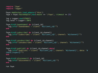 require 'faye'
require 'logger'

Faye::WebSocket.load_adapter('thin')
faye = Faye::RackAdapter.new(:mount => '/faye', :timeout => 25)

log = Logger.new(STDOUT)
log.level = Logger::INFO

faye.bind(:handshake) do |client_id|
  log.info("[handshake] - client: '#{client_id}'")
end

faye.bind(:subscribe) do |client_id,channel|
  log.info("[subscribe] - client: '#{client_id}', channel: '#{channel}'")
end

faye.bind(:unsubscribe) do |client_id,channel|
  log.info("[unsubscribe] - client: '#{client_id}', channel: '#{channel}'")
end

faye.bind(:publish) do |client_id,channel,data|
  log.info("[publish] - client: '#{client_id}', channel: '#{channel}', data: '#
{data.inspect}'")
end

faye.bind(:disconnect) do |client_id|
  log.info("[disconnect] - client: '#{client_id}'")
end

run faye
 