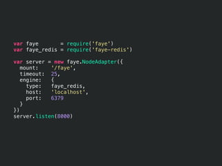 var faye       = require('faye')
var faye_redis = require('faye-redis')

var server = new faye.NodeAdapter({
   mount:   '/faye',
   timeout: 25,
   engine:  {
     type:  faye_redis,
     host:  'localhost',
     port:  6379
   }
})
server.listen(8000)
 