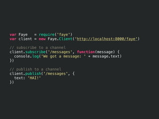 var Faye   = require('faye')
var client = new Faye.Client('http://localhost:8000/faye')

// subscribe to a channel
client.subscribe('/messages', function(message) {
   console.log('We got a message: ' + message.text)
})

// publish to a channel
client.publish('/messages', {
   text: 'HAI!'
})
 