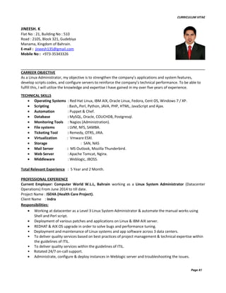 CURRICULUM VITAE
CARREER OBJECTIVE
As a Linux Administrator, my objective is to strengthen the company’s applications and system features,
develop scripts codes, and configure servers to reinforce the company’s technical performance. To be able to
fulfill this, I will utilize the knowledge and expertise I have gained in my over five years of experience.
TECHNICAL SKILLS
• Operating Systems : Red Hat Linux, IBM AIX, Oracle Linux, Fedora, Cent OS, Windows 7 / XP.
• Scripting : Bash, Perl, Python, JAVA, PHP, HTML, JavaScript and Ajax.
• Automation : Puppet & Chef.
• Database : MySQL, Oracle, COUCHDB, Postgresql.
• Monitoring Tools : Nagios (Administration).
• File systems : LVM, NFS, SAMBA.
• Ticketing Tool : Remedy, OTRS, JIRA.
• Virtualization : Vmware ESXI.
• Storage : SAN, NAS
• Mail Server : MS Outlook, Mozilla Thunderbird.
• Web Server : Apache Tomcat, Nginx.
• Middleware : Weblogic, JBOSS.
Total Relevant Experience : 5 Year and 2 Month.
PROFESSIONAL EXPERIENCE
Current Employer: Computer World W.L.L, Bahrain working as a Linux System Administrator (Datacenter
Operations) From June 2014 to till date.
Project Name : ISEHA (Health Care Project).
Client Name : Indra
Responsibilities:
• Working at datacenter as a Level 3 Linux System Administrator & automate the manual works using
Shell and Perl script.
• Deployment of various patches and applications on Linux & IBM AIX server.
• REDHAT & AIX OS upgrade in order to solve bugs and performance tuning.
• Deployment and maintenance of Linux systems and app software across 3 data centers.
• To deliver quality services based on best practices of project management & technical expertise within
the guidelines of ITIL.
• To deliver quality services within the guidelines of ITIL.
• Rotated 24/7 on-call support.
• Administrate, configure & deploy instances in Weblogic server and troubleshooting the issues.
Page #1
JINEESH. K
Flat No : 21, Building No : 510
Road : 2105, Block 321, Gudebiya
Manama, Kingdom of Bahrain.
E-mail : jineesh135@gmail.com
Mobile No : +973-35343326
 