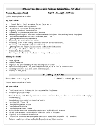 EXL services (Outsource Partners International Pvt Ltd.)
Process Associate - Payroll Aug 2011 to Aug 2013 (2 Years)
Type of Employment: Full-Time
My Job Profile:
 H R Audit Report (Daily work and Future Dated work).
 Salary Calculation and adjustment.
 Overpayment calculation and adjustment.
 Preparing online and offline checks.
 Processing of approved expenses and refunds.
 Reviewing of salary has been paid correctly to the Hourly and semi monthly basis employees.
 Calculation of Leave Balance Accruals (PRA, PER, PTO).
 Updating the Bank Account Details.
 Processing the manual reversal checks.
 Processing of W4 (With holding allowance and tax related conditions).
 Processing of PARS (Different types of Bonus).
 Updating tax data (applicable conditions) and suitable deductions.
 Processing of Tax Balance Adjustments if necessary.
 Termination (final payouts).
 Reporting to the Team Leader, Process Manager and onsite team.
Accomplishments:
 Error Report.
 Term with checks.
 Employee not processed Report and training to new joiner.
 Reconciliation Report’s. Like, PARS Reconciliation, 401K & MISC1 Reconciliation.
 Handling escalation mail from client and employees.
 Training to new joiner
Shahi Export Pvt Ltd
Account Executive - Payroll Jan 2010 to Jul 2011 (1.6 Years)
Type of Employment: Full-Time
My Job Profile
 Coordinated payroll function for more than 60000 employees.
 Processed payroll monthly.
 Worked closely with HR department to ensure accurate Compensation and deductions and employee
record keeping.
 Calculating & Processing the Salary & Wages.
 Handling ESI,PF and PT
 Calculation of Yearly Bonus
 Calculation of Gratuity
 Calculation of Earned Leaves
 Maintained attendance, leaves of the employees and updating the same
 Taking care of Wages Disbursement and other kinds of payments
 Preparing Full and Final Settlements
 Collecting & updating the employee’s provisional Investment proofs in TDS software
 Assisted employees with payroll related questions and discrepancies.
 