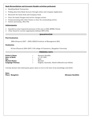 Bank Reconciliation and Accounts Payable activities performed:
 Handling Bank Transaction.
 Pulling data from Bank Account through online and company Application.
 Reconcile the bank book and Company book.
 Clear the bank Charges and service charges entries.
 Communicating with other Teams to clear the outstanding entries.
 Invoice processing (Non PO)
Achievements:
 Awarded as most improved processor of the year at EXL (KPMG Client).
 I-Star Award in current organization (Infosys BPO LTD).
QUALIFICATION
Post-Graduation
MBA (Finance) 2007 - 2009; KKECS Institute of Management (BU)
Graduation
B.Com (Finance) 2004-2007; S.B collage of Commerce, Bangalore University
PERSONAL DATA
Father’s Name : Narayan Sandhle
Date of Birth : 17-10-1985
Sex : Male
Marital Status : Married
Language Fluency : English, Kannada, Hindi & Marathi (can follow)
I hereby declare that information given above is true to the best of my knowledge and belief.
Date:
Place: Bangalore (Narayan Sandhle)
 