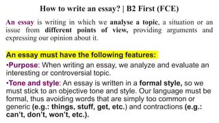 How to write an essay? | B2 First (FCE)
An essay is writing in which we analyse a topic, a situation or an
issue from different points of view, providing arguments and
expressing our opinion about it.
An essay must have the following features:
•Purpose: When writing an essay, we analyze and evaluate an
interesting or controversial topic.
•Tone and style: An essay is written in a formal style, so we
must stick to an objective tone and style. Our language must be
formal, thus avoiding words that are simply too common or
generic (e.g.: things, stuff, get, etc.) and contractions (e.g.:
can’t, don’t, won’t, etc.).
 