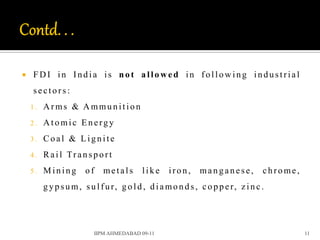    FDI in India is not allowed in following industrial
    sectors:
    1.   Arms & Ammunition
    2.   Atomic Energy
    3.   Coal & Lignite
    4.   Ra il Tr a n s p o rt
    5.   Mining        of      metals      like    iron,      manganese,           chrome,
         g y p s u m, s u l f u r, g o l d , d i a mo n d s , c o p p e r, z i n c .




                            IIPM AHMEDABAD 09-11                                             11
 